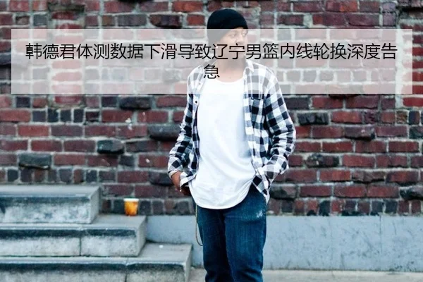 韩德君体测数据下滑导致辽宁男篮内线轮换深度告急