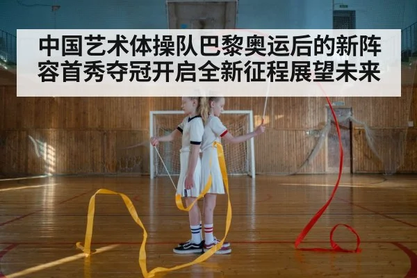 中国艺术体操队巴黎奥运后的新阵容首秀夺冠开启全新征程展望未来
