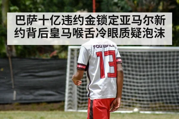 巴萨十亿违约金锁定亚马尔新约背后皇马喉舌冷眼质疑泡沫