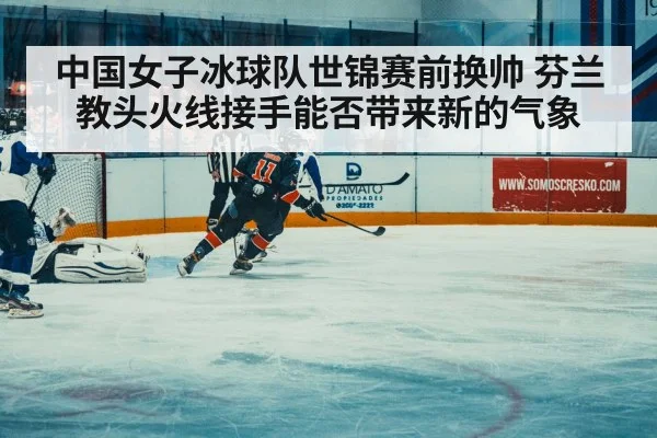 中国女子冰球队世锦赛前换帅 芬兰教头火线接手能否带来新的气象